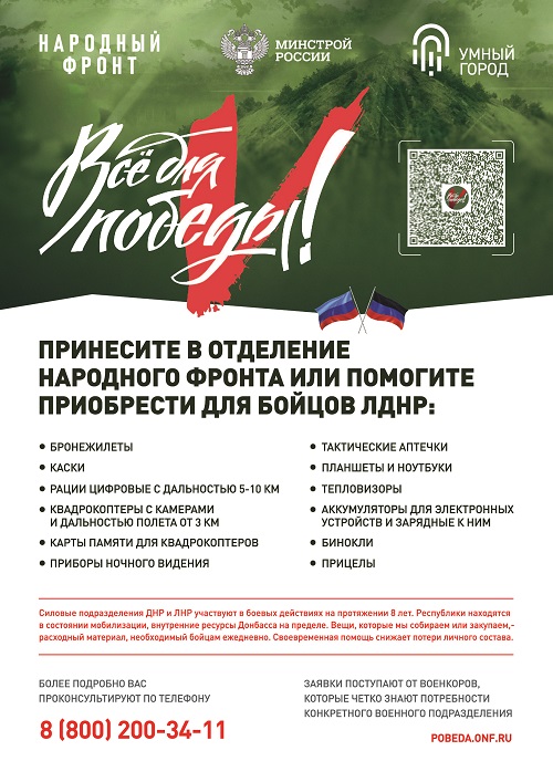 Принесите в отделение народного фронта или помогите приобрести для бойцов ЛДНР: бронежилеты, каски, райии цифровые с дальностью 5-10 км, квадрокоптеры с камерами и дальностью полета от 3 км, карты памяти для квадрокоптеров, приборы ночного видения, тактические аптечки, планшеты и ноутбуки, тепловизоры, аккумуляторы для электронных устройств и зарядные к ним, бинокли, прицелы. Более подробно вас проконсультируют по телефону 8 (800) 200-34-11. Pobeda.onf.ru